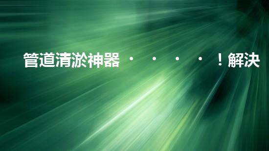 管道清淤神器！解決堵塞難題，快速暢通管道，讓生活更順暢！